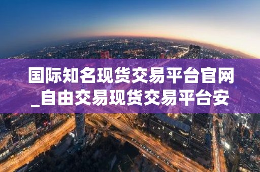 国际知名现货交易平台官网_自由交易现货交易平台安卓排行榜