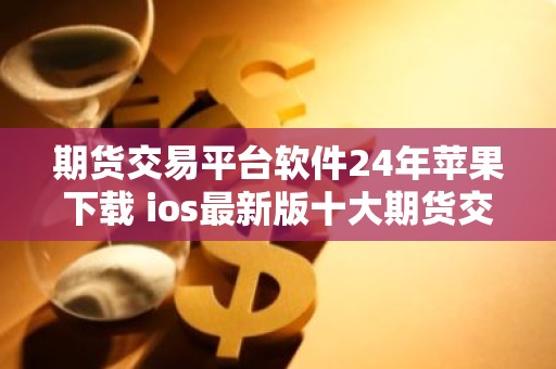 期货交易平台软件24年苹果下载 ios最新版十大期货交易所最新推荐