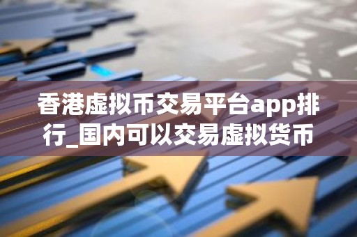 香港虚拟币交易平台app排行_国内可以交易虚拟货币的平台