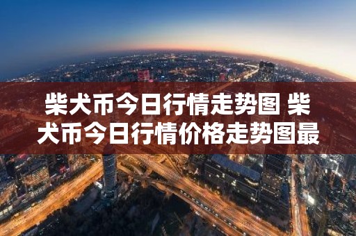 柴犬币今日行情走势图 柴犬币今日行情价格走势图最新
