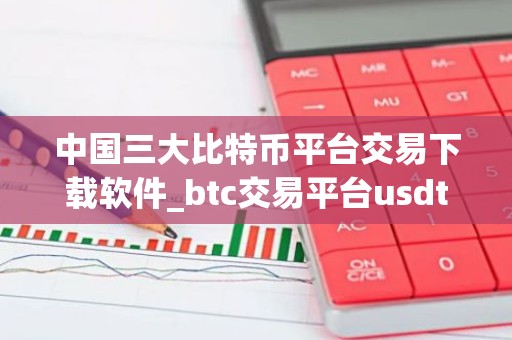 中国三大比特币平台交易下载软件_btc交易平台usdt