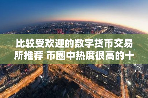 比较受欢迎的数字货币交易所推荐 币圈中热度很高的十大数字货币交易所