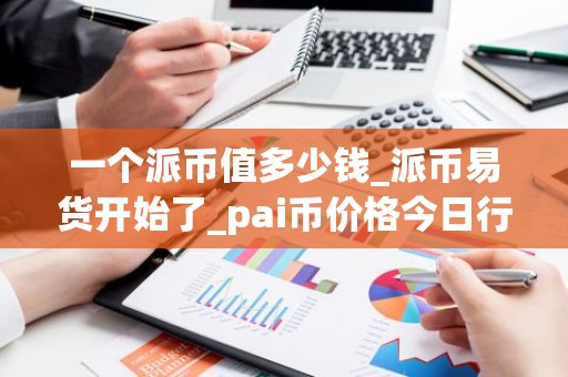 一个派币值多少钱_派币易货开始了_pai币价格今日行情K线
