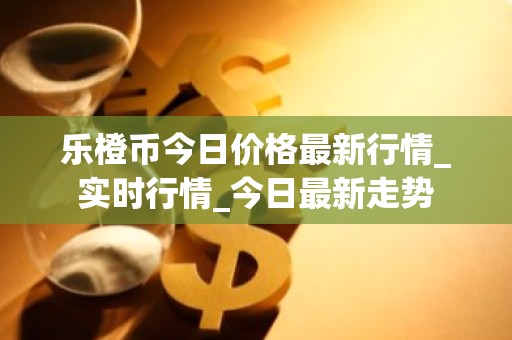 乐橙币今日价格最新行情_实时行情_今日最新走势