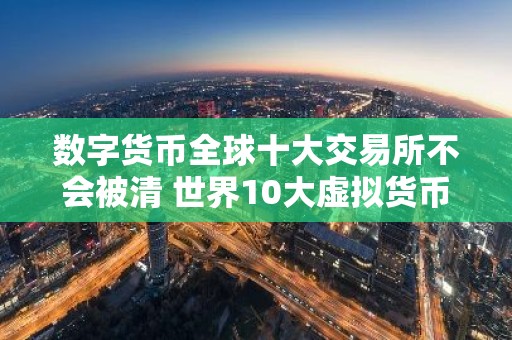 数字货币全球十大交易所不会被清 世界10大虚拟货币交易所排名