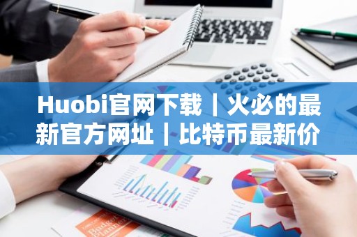 Huobi官网下载｜火必的最新官方网址｜比特币最新价格