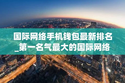 国际网络手机钱包最新排名_第一名气最大的国际网络手机钱包排名