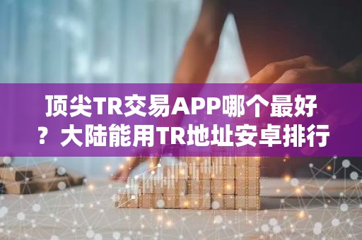 顶尖TR交易APP哪个最好？大陆能用TR地址安卓排行榜