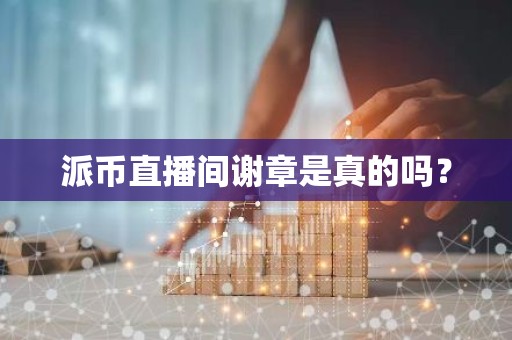 派币直播间谢章是真的吗？