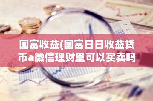 国富收益(国富日日收益货币a微信理财里可以买卖吗？)