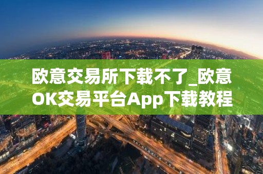 欧意交易所下载不了_欧意OK交易平台App下载教程