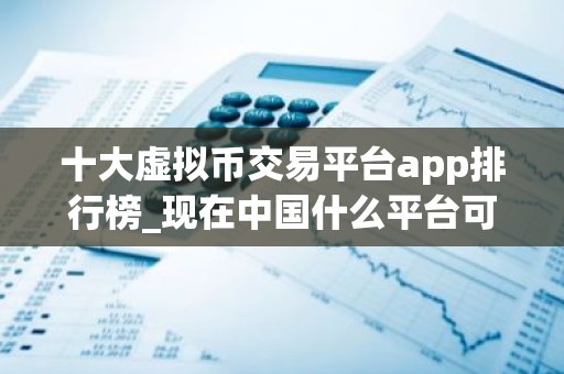 十大虚拟币交易平台app排行榜_现在中国什么平台可以炒币