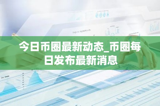今日币圈最新动态_币圈每日发布最新消息