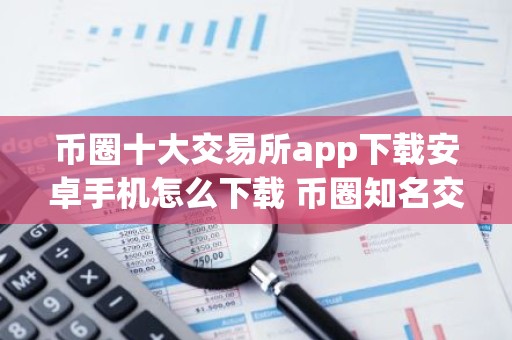 币圈十大交易所app下载安卓手机怎么下载 币圈知名交易所