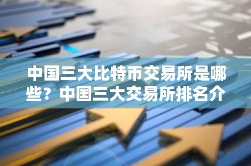 中国三大比特币交易所是哪些？中国三大交易所排名介绍