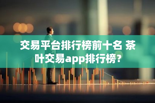 交易平台排行榜前十名 茶叶交易app排行榜？