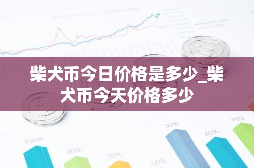 柴犬币今日价格是多少_柴犬币今天价格多少