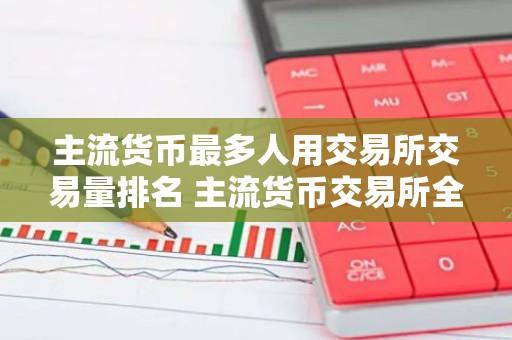 主流货币最多人用交易所交易量排名 主流货币交易所全球领先权威榜单