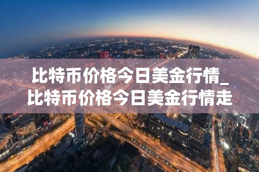 比特币价格今日美金行情_比特币价格今日美金行情走势