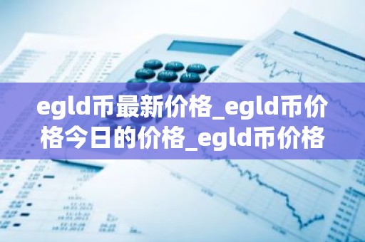 egld币最新价格_egld币价格今日的价格_egld币价格今日行情