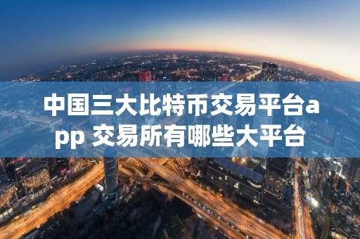 中国三大比特币交易平台app 交易所有哪些大平台