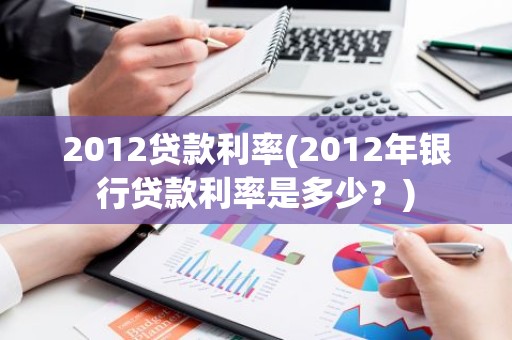 2012贷款利率(2012年银行贷款利率是多少？)