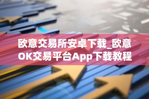 欧意交易所安卓下载_欧意OK交易平台App下载教程