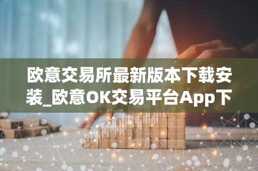 欧意交易所最新版本下载安装_欧意OK交易平台App下载教程