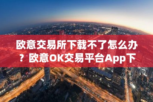欧意交易所下载不了怎么办？欧意OK交易平台App下载教程