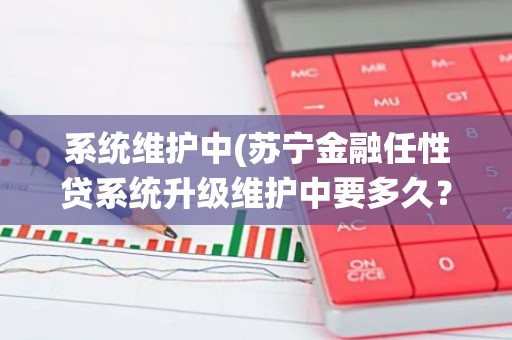 系统维护中(苏宁金融任性贷系统升级维护中要多久？)