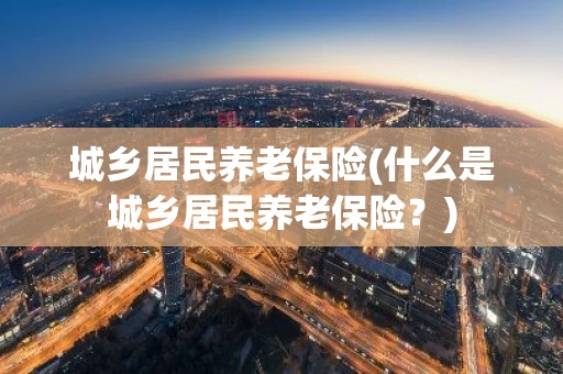 城乡居民养老保险(什么是城乡居民养老保险？)