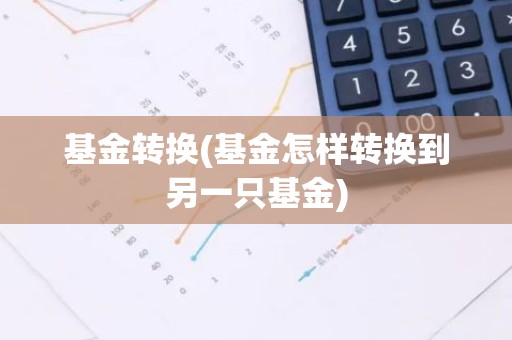 基金转换(基金怎样转换到另一只基金)