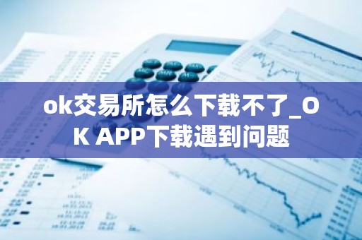 ok交易所怎么下载不了_OK APP下载遇到问题