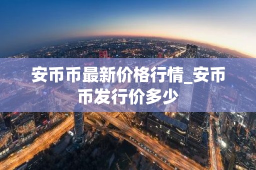 安币币最新价格行情_安币币发行价多少