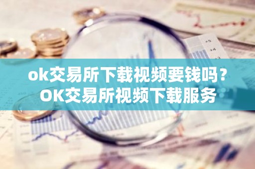 ok交易所下载视频要钱吗？OK交易所视频下载服务