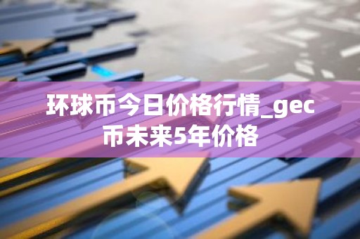 环球币今日价格行情_gec币未来5年价格