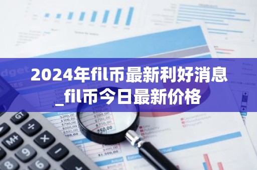 2024年fil币最新利好消息_fil币今日最新价格