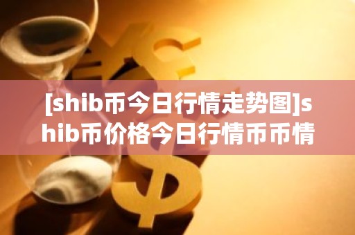 [shib币今日行情走势图]shib币价格今日行情币币情