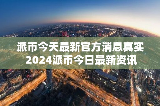 派币今天最新官方消息真实 2024派币今日最新资讯