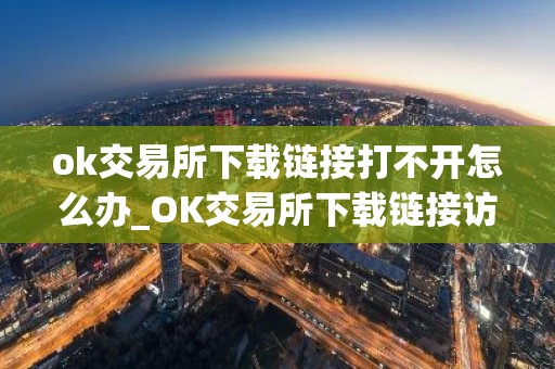 ok交易所下载链接打不开怎么办_OK交易所下载链接访问异常处理指南
