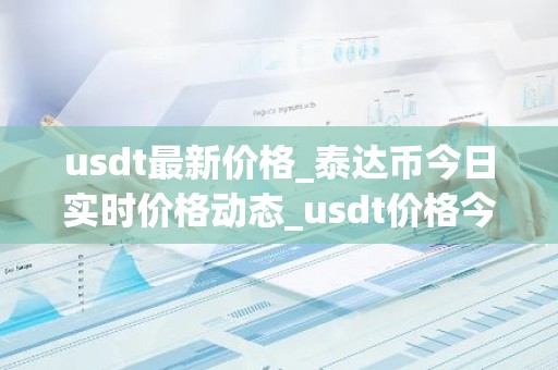 usdt最新价格_泰达币今日实时价格动态_usdt价格今日行情