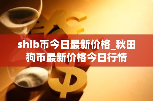 shib币今日最新价格_秋田狗币最新价格今日行情