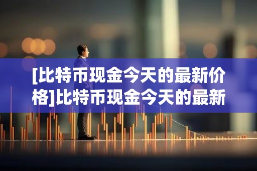 [比特币现金今天的最新价格]比特币现金今天的最新价格行情