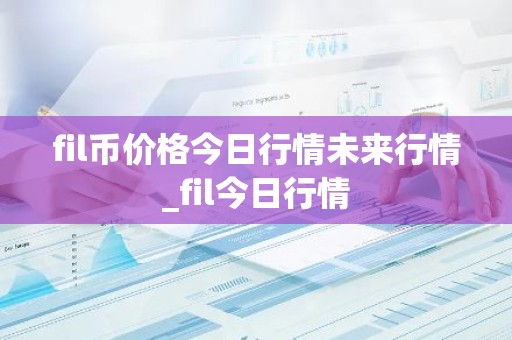 fil币价格今日行情未来行情_fil今日行情