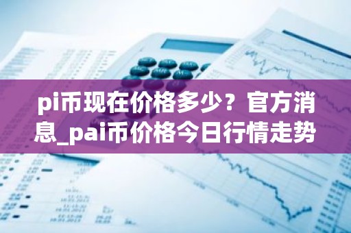 pi币现在价格多少？官方消息_pai币价格今日行情走势图
