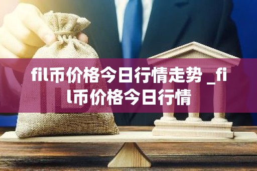 fil币价格今日行情走势 _fil币价格今日行情