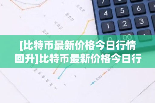 [比特币最新价格今日行情回升]比特币最新价格今日行情回升表
