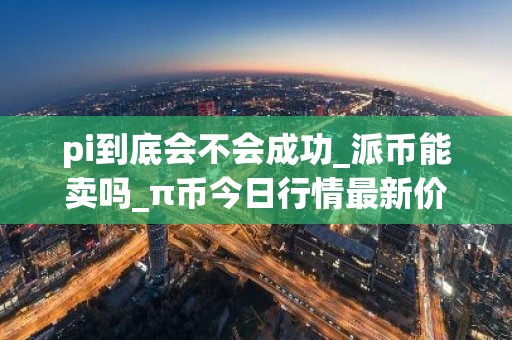 pi到底会不会成功_派币能卖吗_π币今日行情最新价格