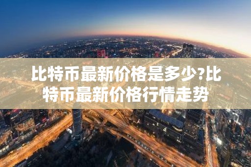 比特币最新价格是多少?比特币最新价格行情走势