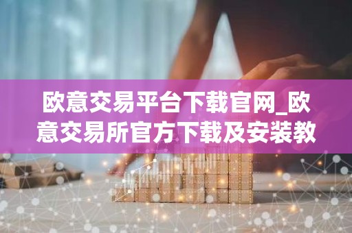 欧意交易平台下载官网_欧意交易所官方下载及安装教程